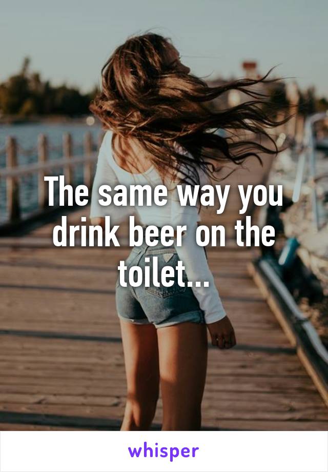 The same way you drink beer on the toilet...