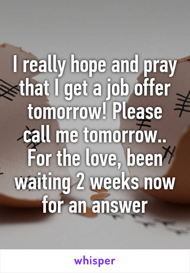 I really hope and pray that I get a job offer tomorrow! Please call me tomorrow.. For the love, been waiting 2 weeks now for an answer