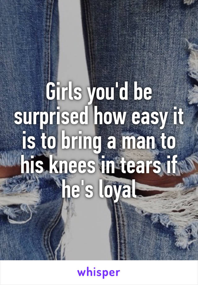 Girls you'd be surprised how easy it is to bring a man to his knees in tears if he's loyal