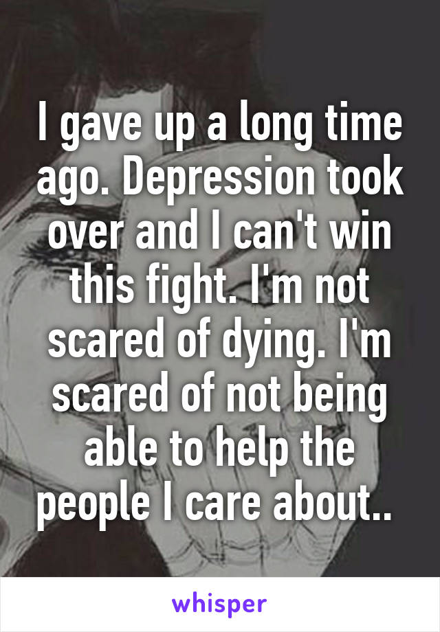 I gave up a long time ago. Depression took over and I can't win this fight. I'm not scared of dying. I'm scared of not being able to help the people I care about.. 