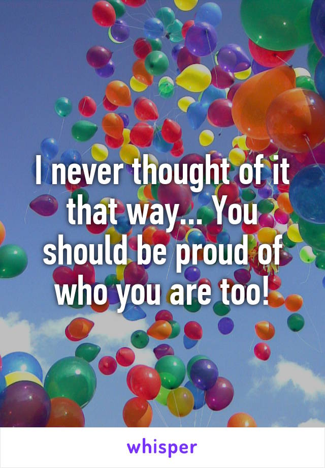 I never thought of it that way... You should be proud of who you are too!