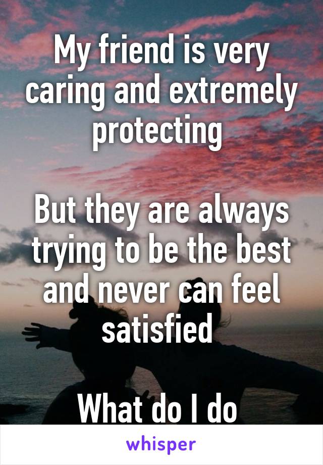 My friend is very caring and extremely protecting 

But they are always trying to be the best and never can feel satisfied 

What do I do 