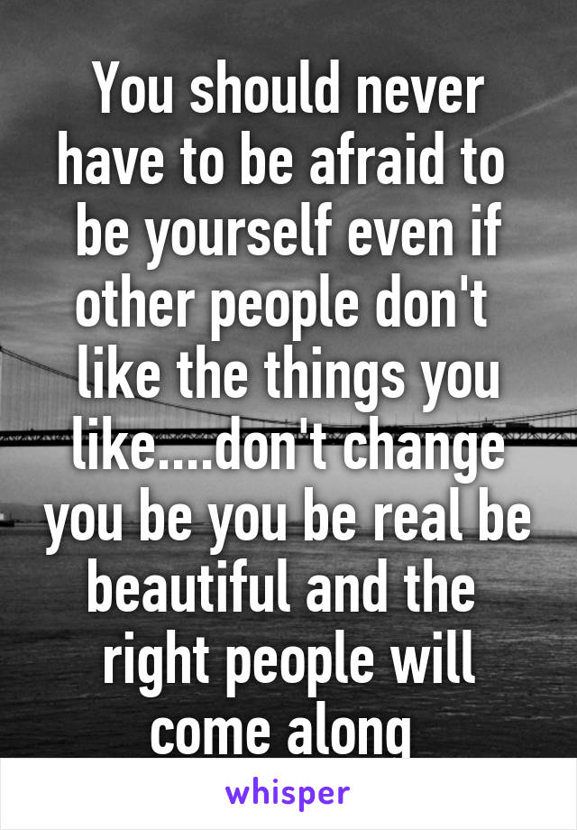 You should never have to be afraid to  be yourself even if other people don't  like the things you like....don't change you be you be real be beautiful and the  right people will come along 