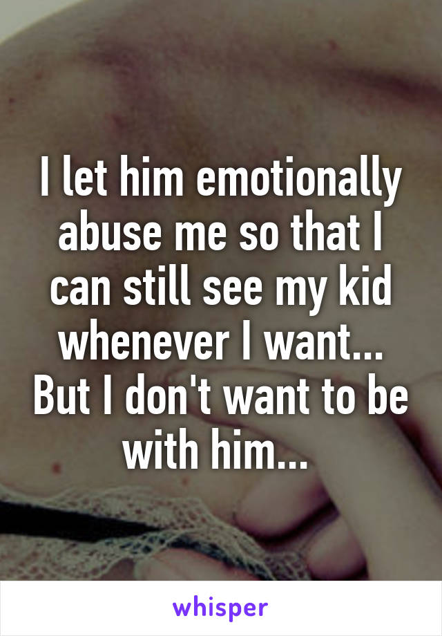 I let him emotionally abuse me so that I can still see my kid whenever I want... But I don't want to be with him... 