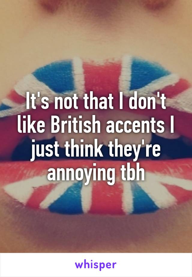 It's not that I don't like British accents I just think they're annoying tbh