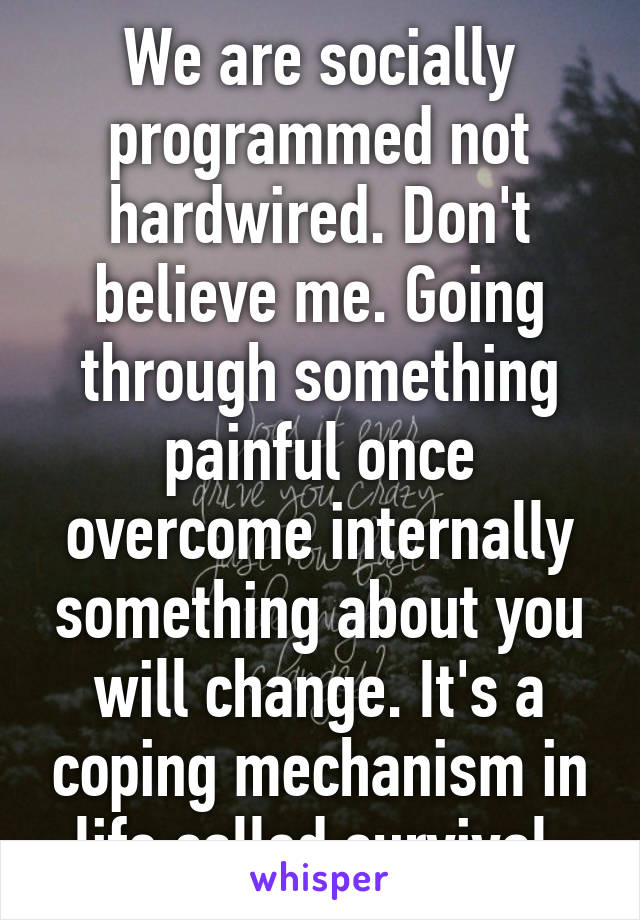 We are socially programmed not hardwired. Don't believe me. Going through something painful once overcome internally something about you will change. It's a coping mechanism in life called survival.