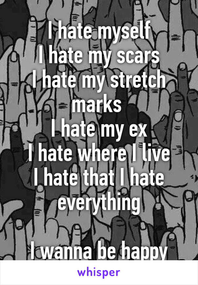 I hate myself
I hate my scars
I hate my stretch marks 
I hate my ex
I hate where I live
I hate that I hate everything

I wanna be happy