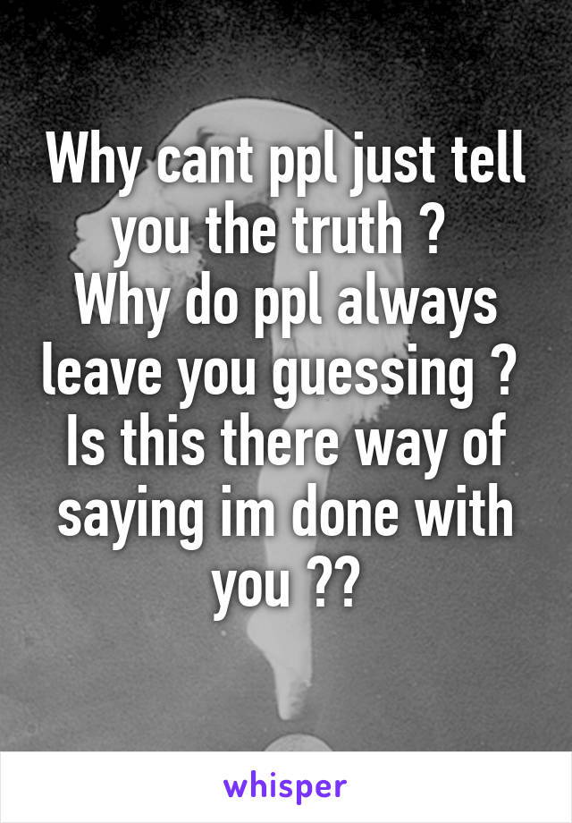 Why cant ppl just tell you the truth ? 
Why do ppl always leave you guessing ? 
Is this there way of saying im done with you ??
