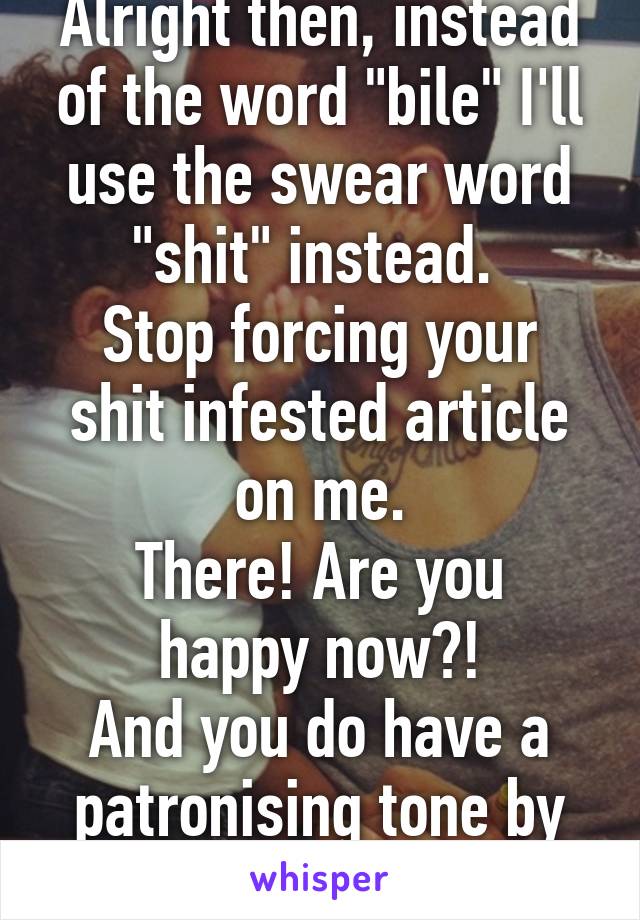 Alright then, instead of the word "bile" I'll use the swear word "shit" instead. 
Stop forcing your shit infested article on me.
There! Are you happy now?!
And you do have a patronising tone by the way. 