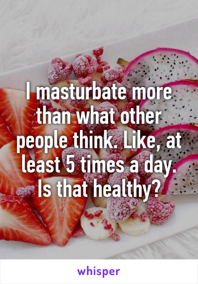 I masturbate more than what other people think. Like, at least 5 times a day. Is that healthy?