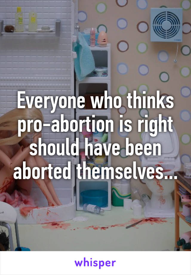 Everyone who thinks pro-abortion is right should have been aborted themselves...