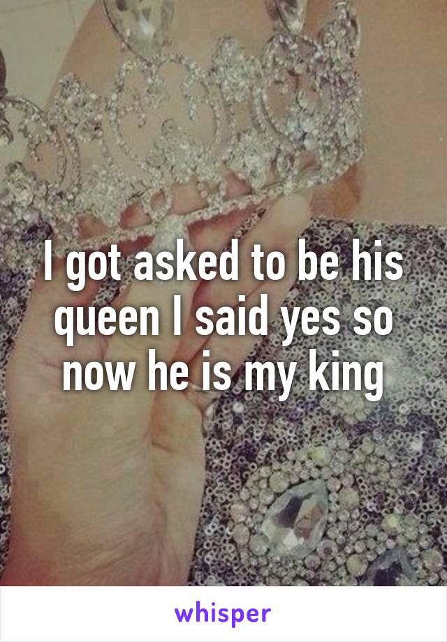 I got asked to be his queen I said yes so now he is my king