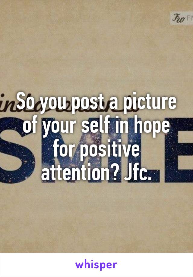 So you post a picture of your self in hope for positive attention? Jfc.