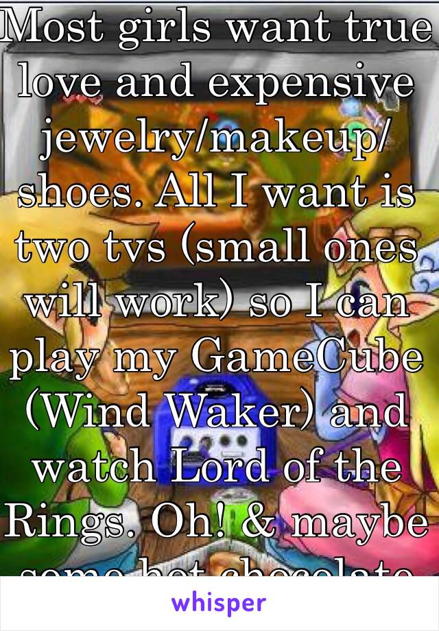 Most girls want true love and expensive jewelry/makeup/shoes. All I want is two tvs (small ones will work) so I can play my GameCube (Wind Waker) and watch Lord of the Rings. Oh! & maybe some hot chocolate