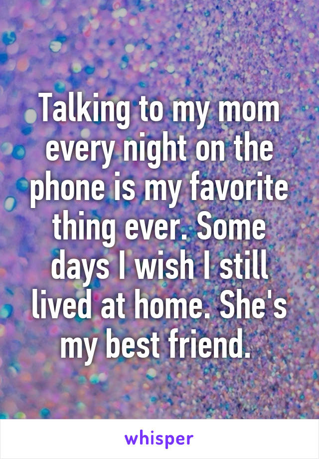 Talking to my mom every night on the phone is my favorite thing ever. Some days I wish I still lived at home. She's my best friend. 