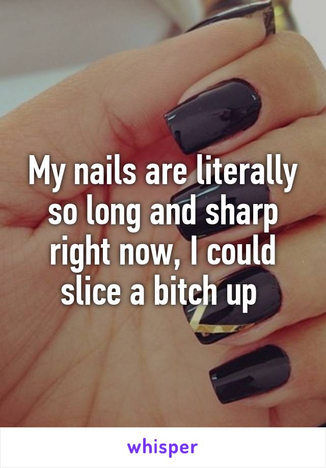 My nails are literally so long and sharp right now, I could slice a bitch up 