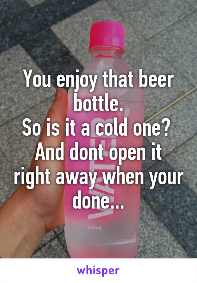 You enjoy that beer bottle.
So is it a cold one? 
And dont open it right away when your done...