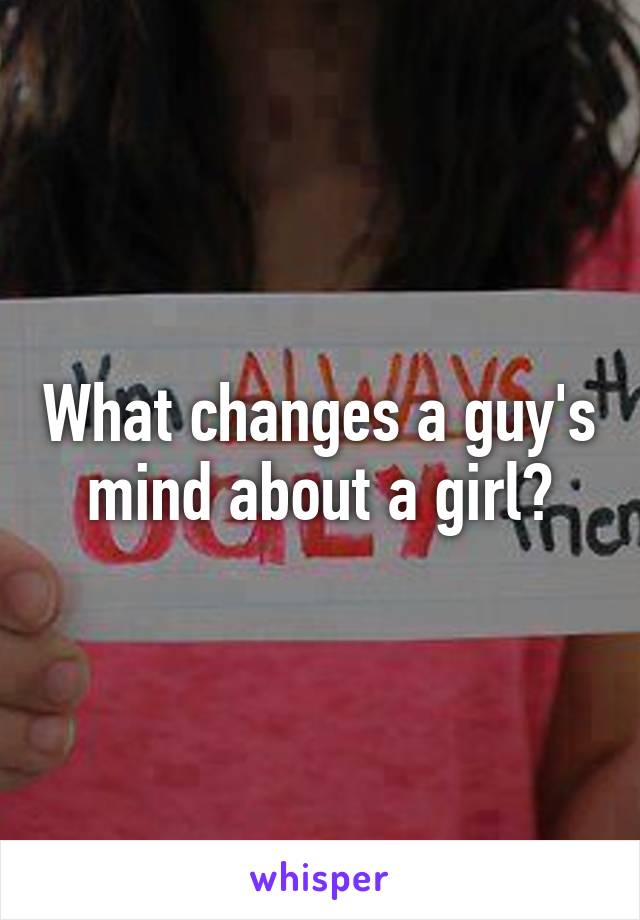 What changes a guy's mind about a girl?