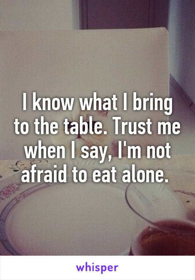 I know what I bring to the table. Trust me when I say, I'm not afraid to eat alone. 