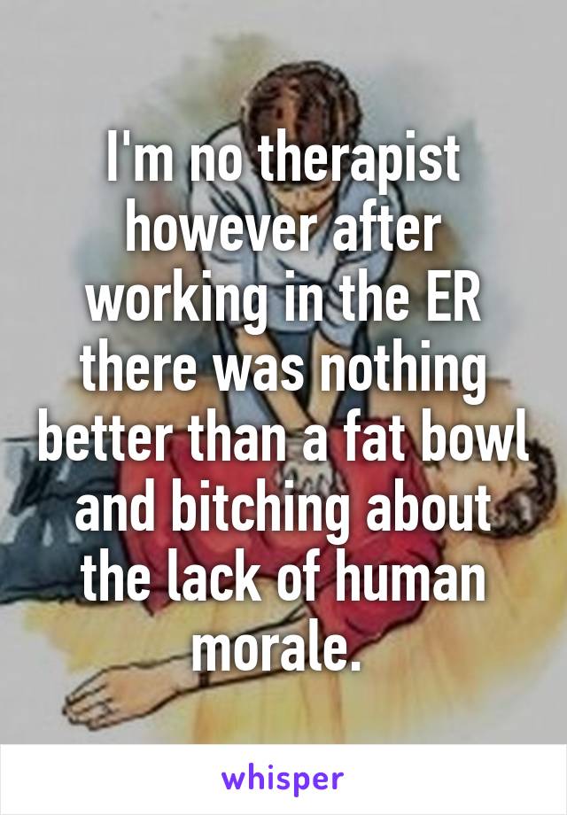 I'm no therapist however after working in the ER there was nothing better than a fat bowl and bitching about the lack of human morale. 