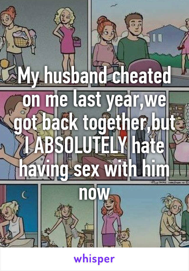 My husband cheated on me last year,we got back together,but I ABSOLUTELY hate having sex with him now