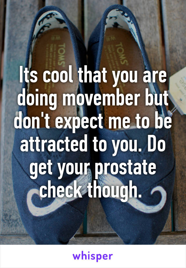 Its cool that you are doing movember but don't expect me to be attracted to you. Do get your prostate check though. 