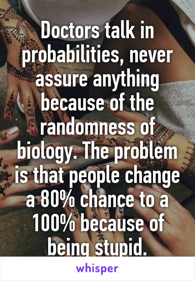 Doctors talk in probabilities, never assure anything because of the randomness of biology. The problem is that people change a 80% chance to a 100% because of being stupid.