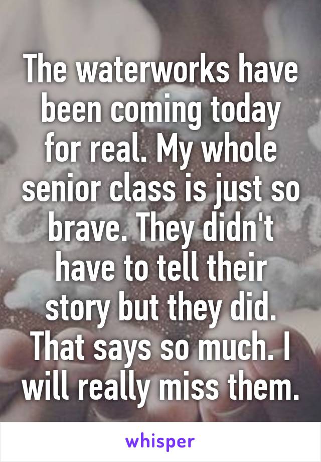 The waterworks have been coming today for real. My whole senior class is just so brave. They didn't have to tell their story but they did. That says so much. I will really miss them.