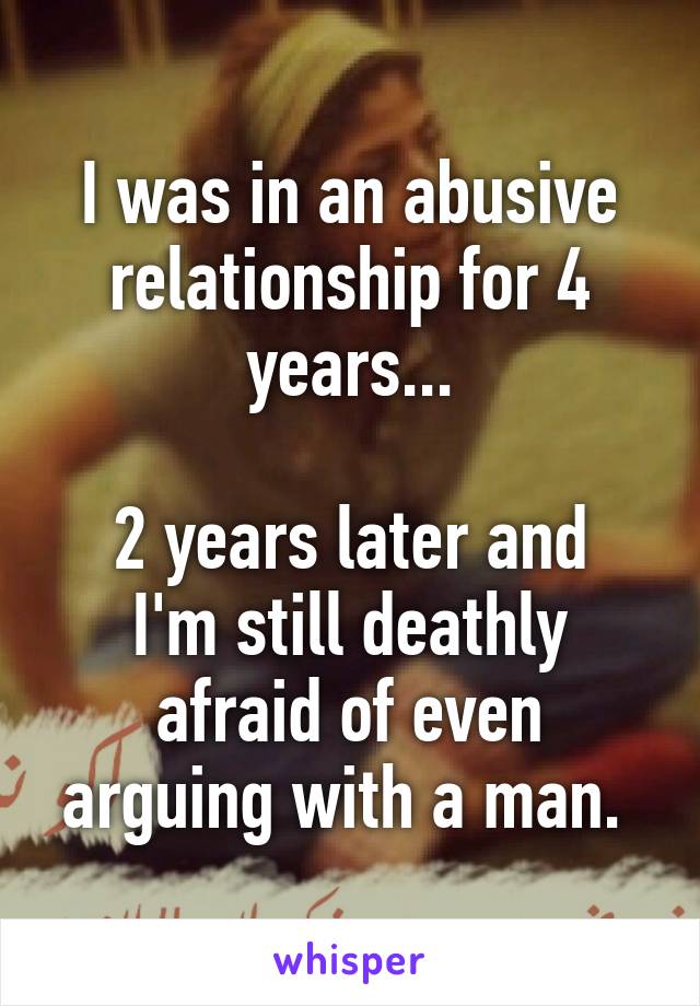 I was in an abusive relationship for 4 years...

2 years later and I'm still deathly afraid of even arguing with a man. 