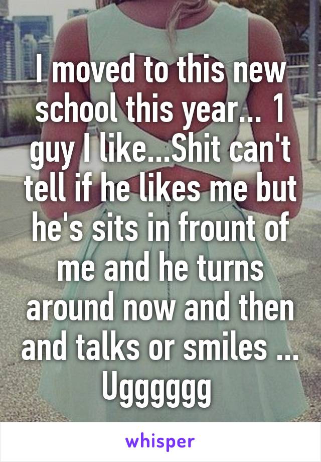 I moved to this new school this year... 1 guy I like...Shit can't tell if he likes me but he's sits in frount of me and he turns around now and then and talks or smiles ...
Ugggggg 