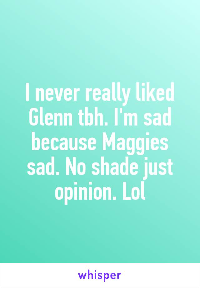 I never really liked Glenn tbh. I'm sad because Maggies sad. No shade just opinion. Lol