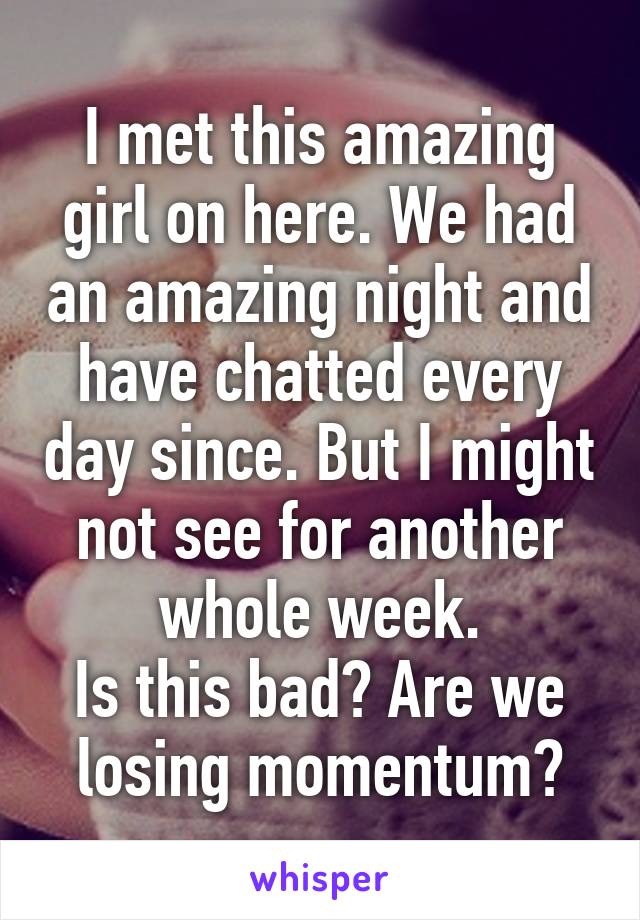 I met this amazing girl on here. We had an amazing night and have chatted every day since. But I might not see for another whole week.
Is this bad? Are we losing momentum?