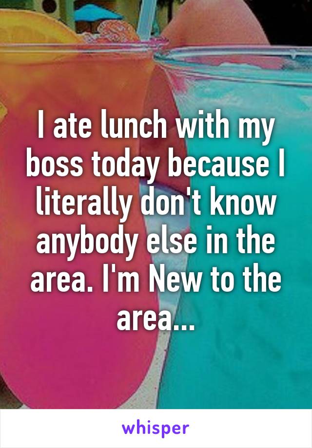 I ate lunch with my boss today because I literally don't know anybody else in the area. I'm New to the area...