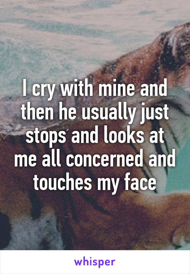 I cry with mine and then he usually just stops and looks at me all concerned and touches my face