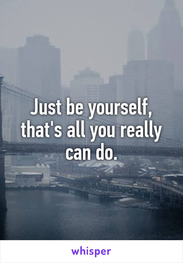 Just be yourself, that's all you really can do.