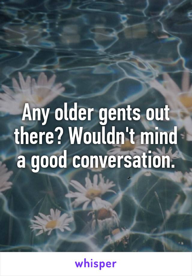 Any older gents out there? Wouldn't mind a good conversation.