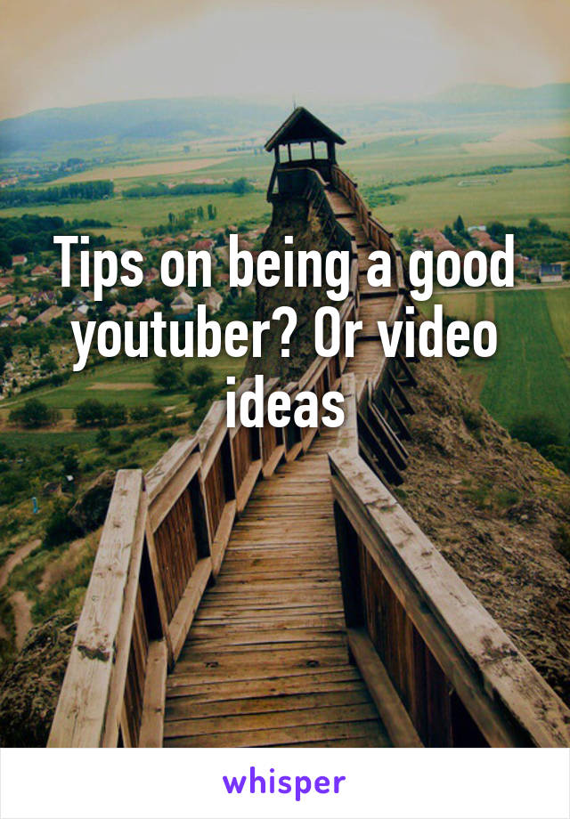 Tips on being a good youtuber? Or video ideas

