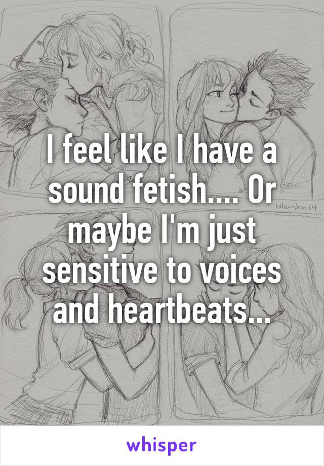 I feel like I have a sound fetish.... Or maybe I'm just sensitive to voices and heartbeats...