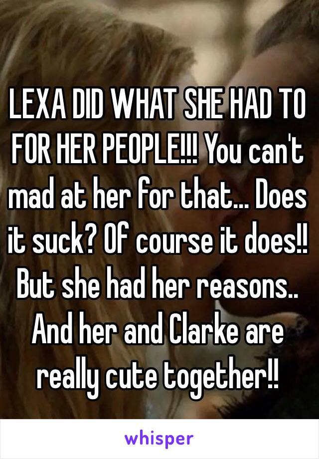 LEXA DID WHAT SHE HAD TO FOR HER PEOPLE!!! You can't mad at her for that... Does it suck? Of course it does!! But she had her reasons.. And her and Clarke are really cute together!!