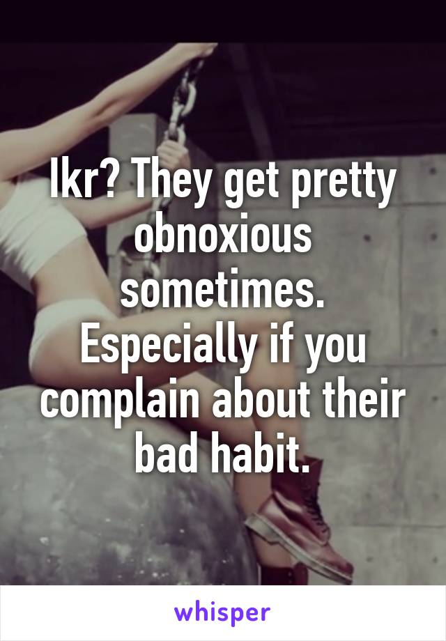 Ikr? They get pretty obnoxious sometimes. Especially if you complain about their bad habit.