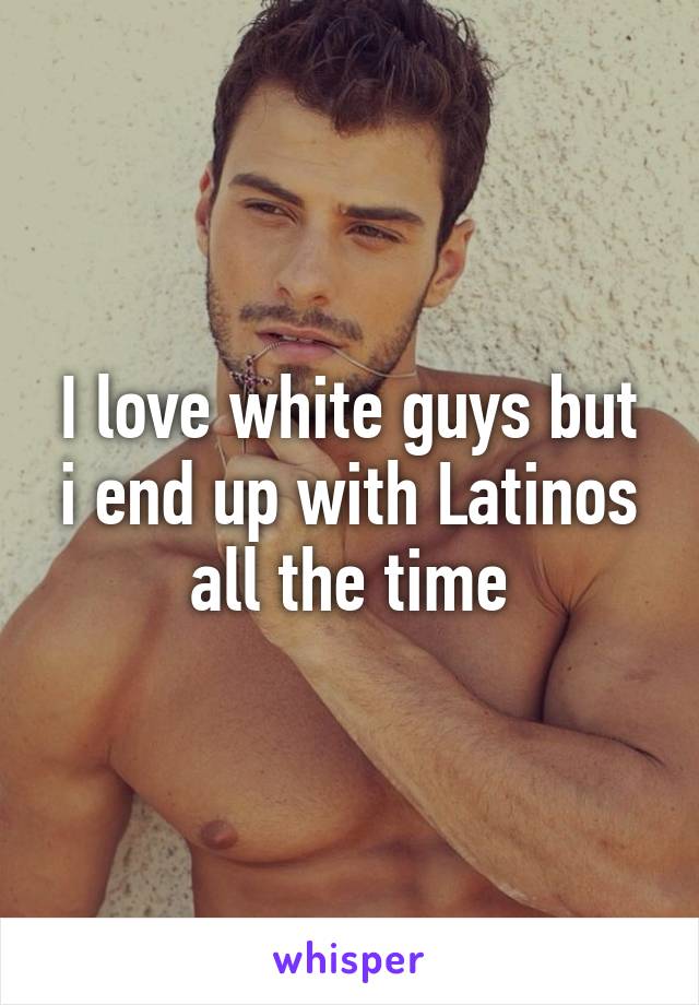 I love white guys but i end up with Latinos all the time