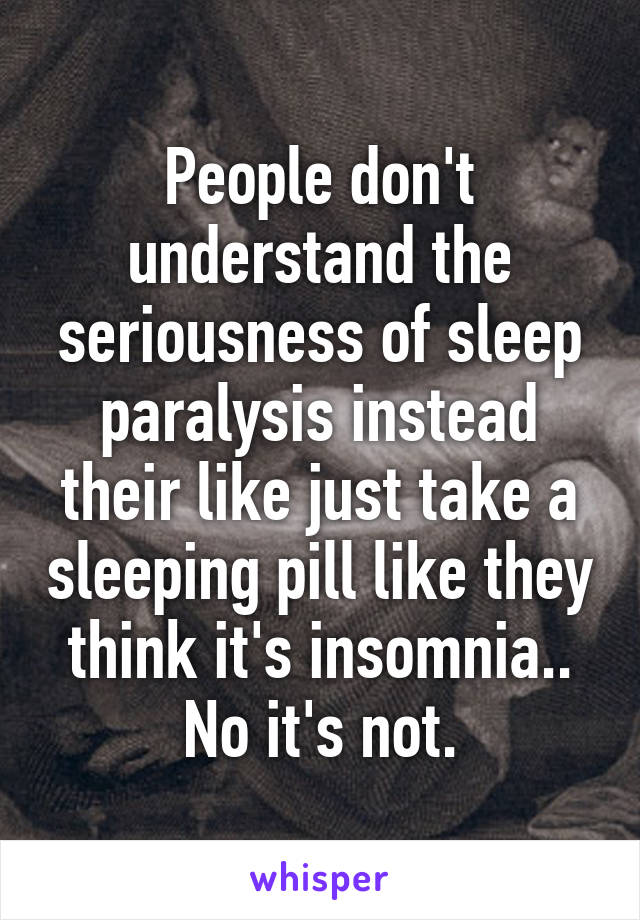 People don't understand the seriousness of sleep paralysis instead their like just take a sleeping pill like they think it's insomnia.. No it's not.