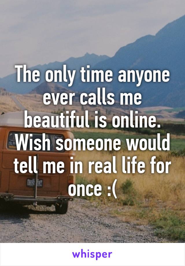 The only time anyone ever calls me beautiful is online. Wish someone would tell me in real life for once :(