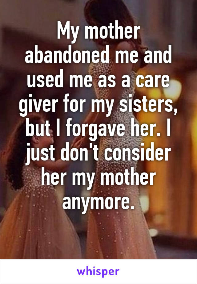 My mother abandoned me and used me as a care giver for my sisters, but I forgave her. I just don't consider her my mother anymore.

