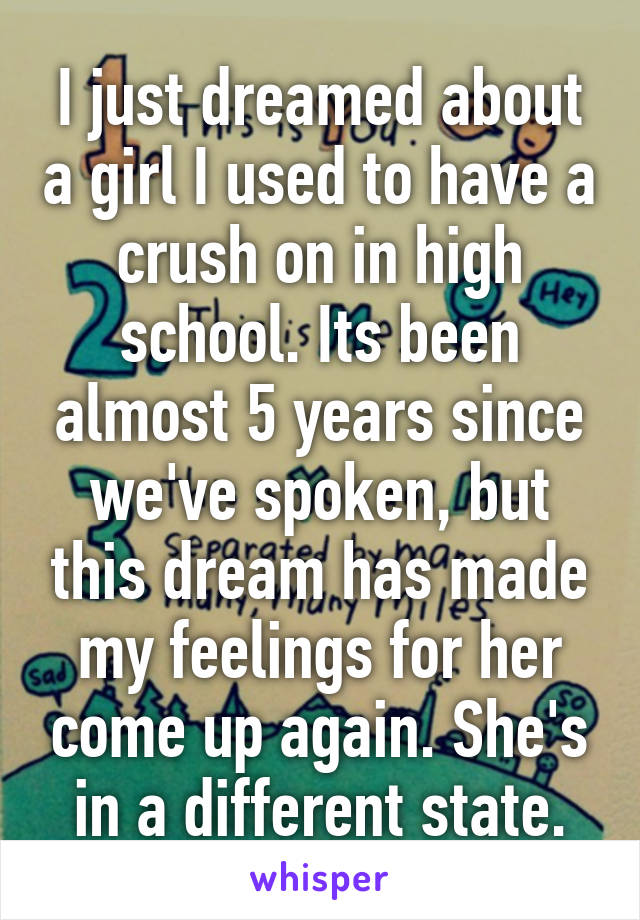 I just dreamed about a girl I used to have a crush on in high school. Its been almost 5 years since we've spoken, but this dream has made my feelings for her come up again. She's in a different state.