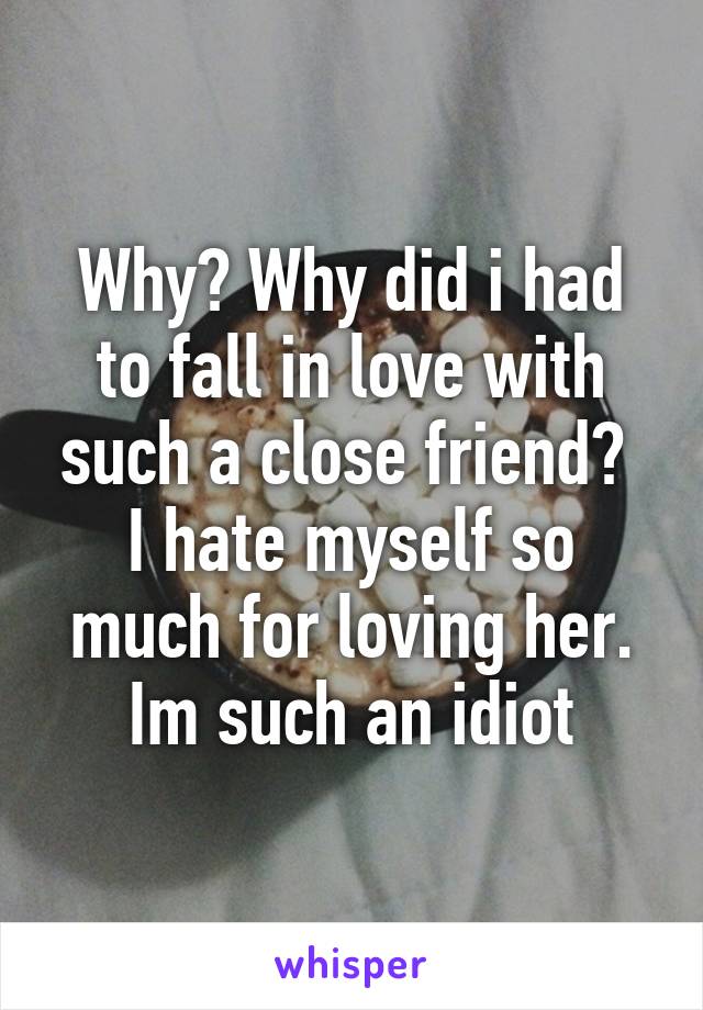 Why? Why did i had to fall in love with such a close friend? 
I hate myself so much for loving her. Im such an idiot