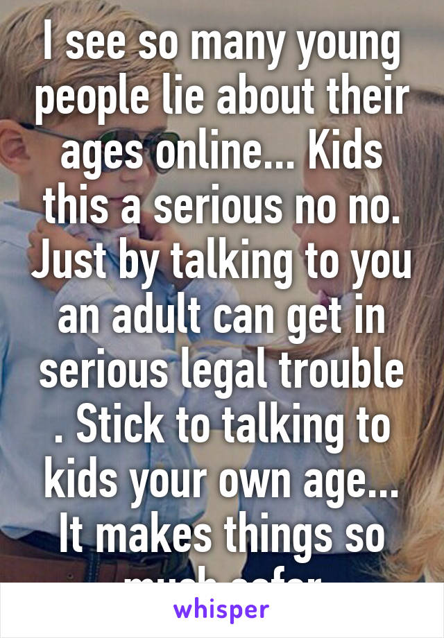 I see so many young people lie about their ages online... Kids this a serious no no. Just by talking to you an adult can get in serious legal trouble . Stick to talking to kids your own age... It makes things so much safer