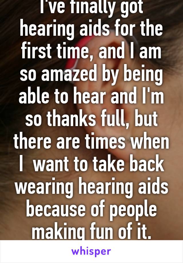 I've finally got hearing aids for the first time, and I am so amazed by being able to hear and I'm so thanks full, but there are times when I  want to take back wearing hearing aids because of people making fun of it.
