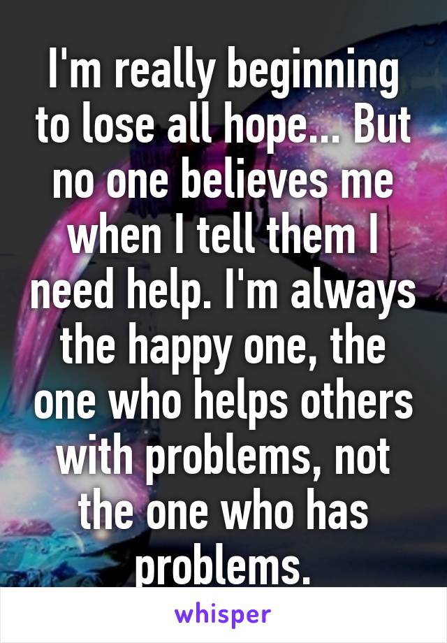 I'm really beginning to lose all hope... But no one believes me when I tell them I need help. I'm always the happy one, the one who helps others with problems, not the one who has problems.