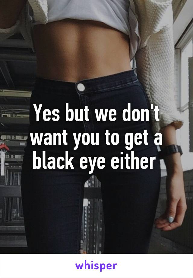 Yes but we don't want you to get a black eye either 